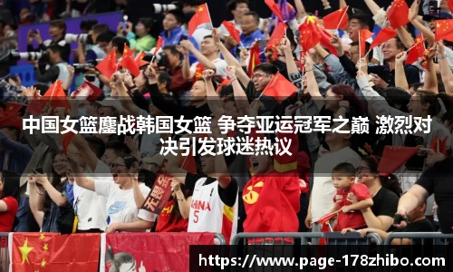 中国女篮鏖战韩国女篮 争夺亚运冠军之巅 激烈对决引发球迷热议